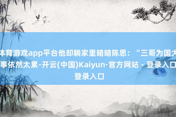 体育游戏app平台他却躺家里暗暗陈思：“三哥为国大事依然太累-开云(中国)Kaiyun·官方网站 - 登录入口