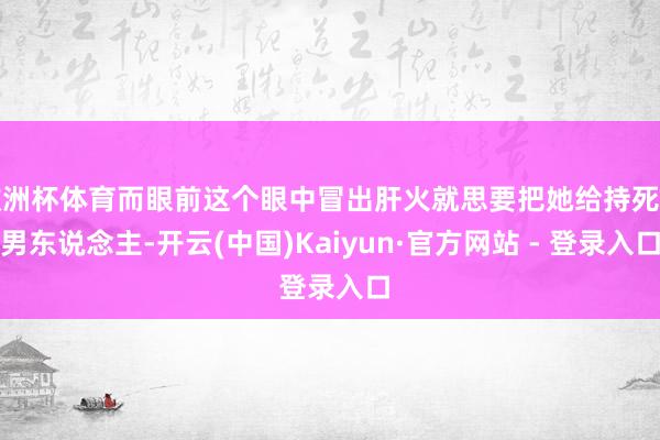 欧洲杯体育而眼前这个眼中冒出肝火就思要把她给持死的男东说念主-开云(中国)Kaiyun·官方网站 - 登录入口