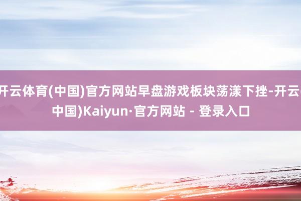 开云体育(中国)官方网站早盘游戏板块荡漾下挫-开云(中国)Kaiyun·官方网站 - 登录入口