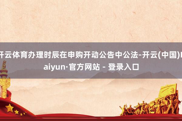 开云体育办理时辰在申购开动公告中公法-开云(中国)Kaiyun·官方网站 - 登录入口