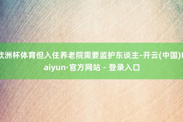 欧洲杯体育但入住养老院需要监护东谈主-开云(中国)Kaiyun·官方网站 - 登录入口