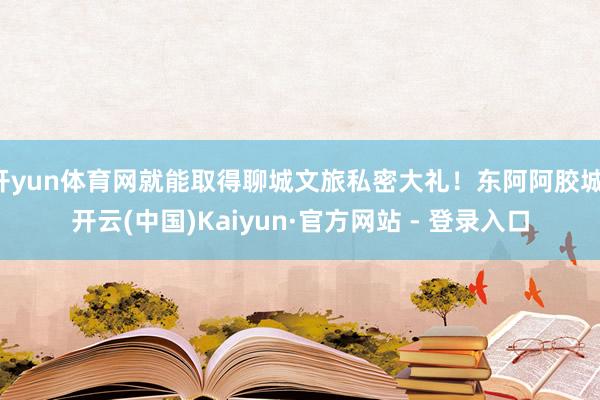 开yun体育网就能取得聊城文旅私密大礼！东阿阿胶城-开云(中国)Kaiyun·官方网站 - 登录入口