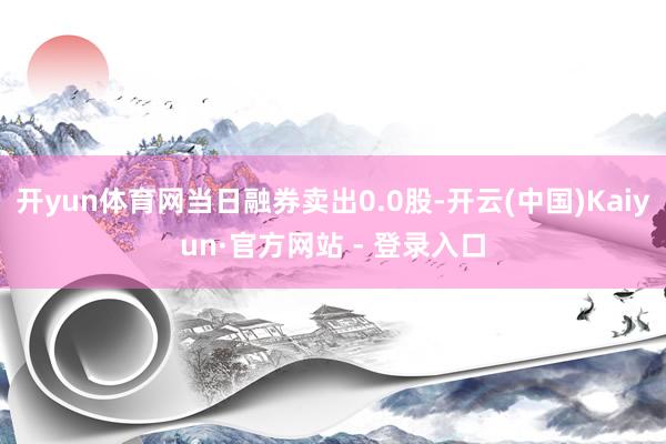 开yun体育网当日融券卖出0.0股-开云(中国)Kaiyun·官方网站 - 登录入口