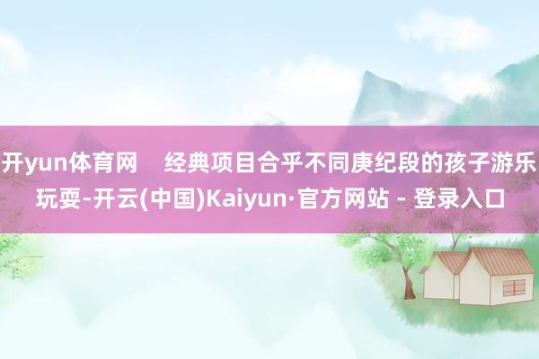 开yun体育网    经典项目合乎不同庚纪段的孩子游乐玩耍-开云(中国)Kaiyun·官方网站 - 登录入口
