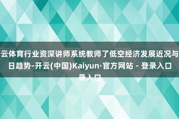 开云体育行业资深讲师系统教师了低空经济发展近况与翌日趋势-开云(中国)Kaiyun·官方网站 - 登录入口