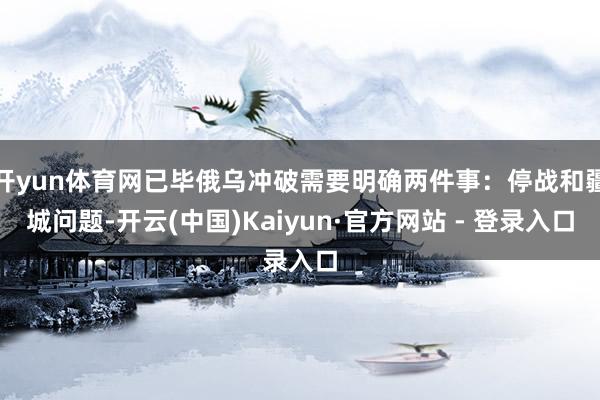 开yun体育网已毕俄乌冲破需要明确两件事：停战和疆城问题-开云(中国)Kaiyun·官方网站 - 登录入口