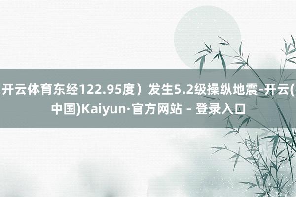 开云体育东经122.95度）发生5.2级操纵地震-开云(中国)Kaiyun·官方网站 - 登录入口