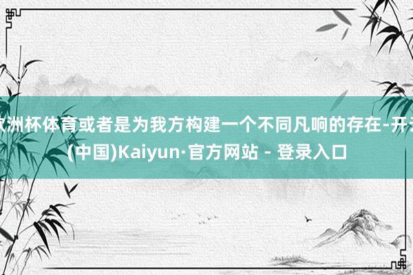 欧洲杯体育或者是为我方构建一个不同凡响的存在-开云(中国)Kaiyun·官方网站 - 登录入口