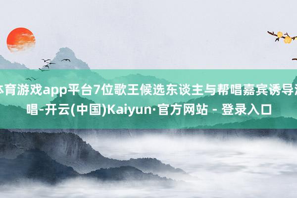 体育游戏app平台7位歌王候选东谈主与帮唱嘉宾诱导演唱-开云(中国)Kaiyun·官方网站 - 登录入口