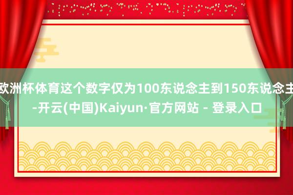 欧洲杯体育这个数字仅为100东说念主到150东说念主-开云(中国)Kaiyun·官方网站 - 登录入口