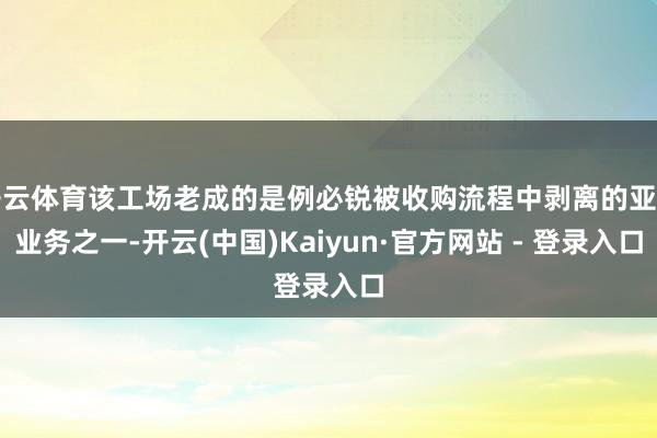 开云体育该工场老成的是例必锐被收购流程中剥离的亚洲业务之一-开云(中国)Kaiyun·官方网站 - 登录入口