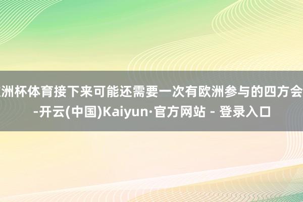 欧洲杯体育接下来可能还需要一次有欧洲参与的四方会晤-开云(中国)Kaiyun·官方网站 - 登录入口