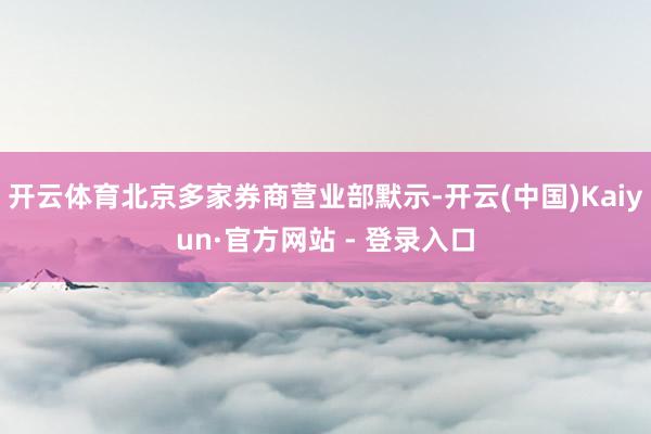 开云体育北京多家券商营业部默示-开云(中国)Kaiyun·官方网站 - 登录入口
