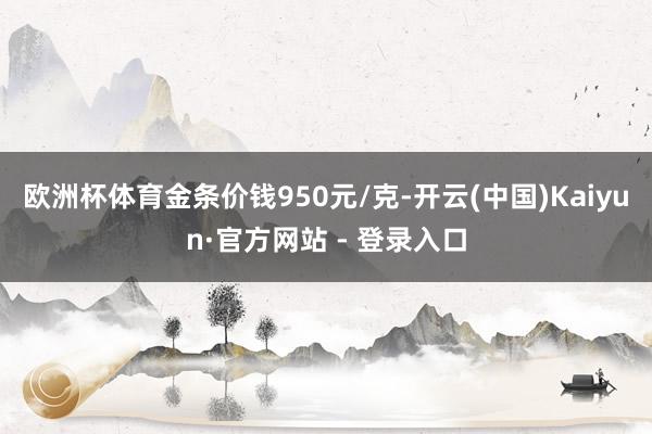 欧洲杯体育金条价钱950元/克-开云(中国)Kaiyun·官方网站 - 登录入口