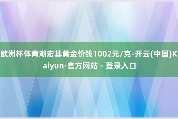 欧洲杯体育潮宏基黄金价钱1002元/克-开云(中国)Kaiyun·官方网站 - 登录入口