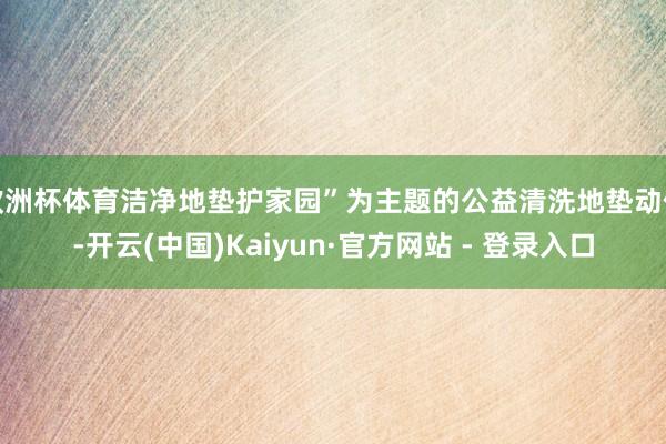 欧洲杯体育洁净地垫护家园”为主题的公益清洗地垫动作-开云(中国)Kaiyun·官方网站 - 登录入口