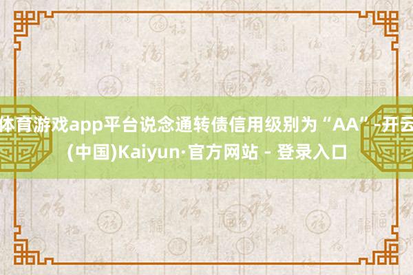 体育游戏app平台说念通转债信用级别为“AA”-开云(中国)Kaiyun·官方网站 - 登录入口