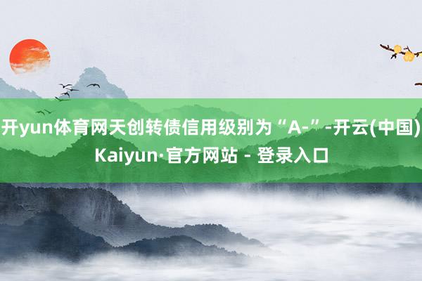 开yun体育网天创转债信用级别为“A-”-开云(中国)Kaiyun·官方网站 - 登录入口