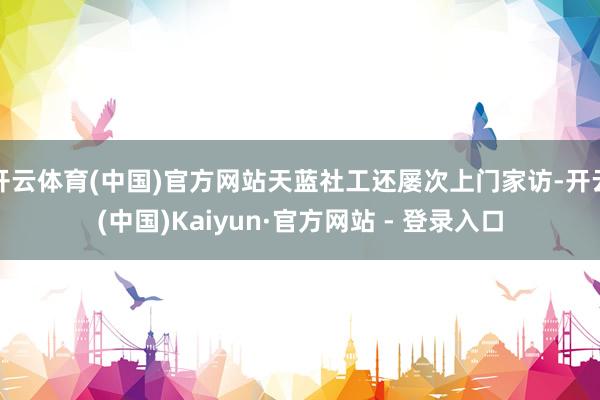 开云体育(中国)官方网站天蓝社工还屡次上门家访-开云(中国)Kaiyun·官方网站 - 登录入口