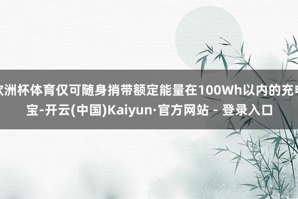 欧洲杯体育仅可随身捎带额定能量在100Wh以内的充电宝-开云(中国)Kaiyun·官方网站 - 登录入口