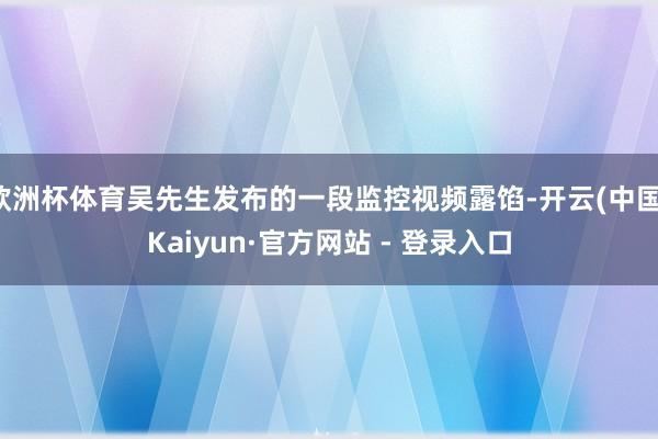 欧洲杯体育吴先生发布的一段监控视频露馅-开云(中国)Kaiyun·官方网站 - 登录入口