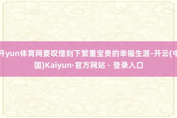 开yun体育网要叹惜刻下繁重宝贵的幸福生涯-开云(中国)Kaiyun·官方网站 - 登录入口