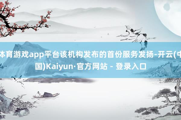 体育游戏app平台该机构发布的首份服务发扬-开云(中国)Kaiyun·官方网站 - 登录入口
