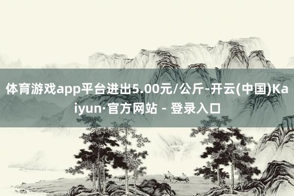 体育游戏app平台进出5.00元/公斤-开云(中国)Kaiyun·官方网站 - 登录入口
