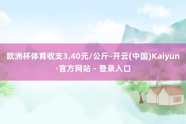 欧洲杯体育收支3.40元/公斤-开云(中国)Kaiyun·官方网站 - 登录入口