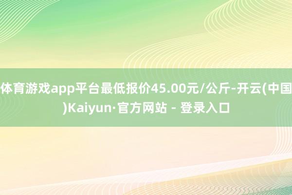 体育游戏app平台最低报价45.00元/公斤-开云(中国)Kaiyun·官方网站 - 登录入口