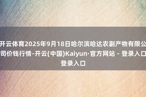开云体育2025年9月18日哈尔滨哈达农副产物有限公司价钱行情-开云(中国)Kaiyun·官方网站 - 登录入口