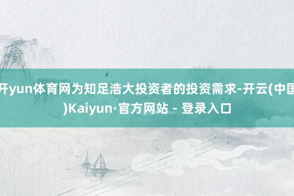 开yun体育网为知足浩大投资者的投资需求-开云(中国)Kaiyun·官方网站 - 登录入口