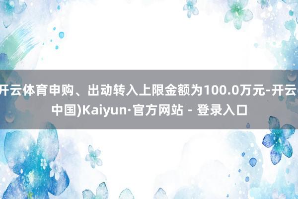 开云体育申购、出动转入上限金额为100.0万元-开云(中国)Kaiyun·官方网站 - 登录入口