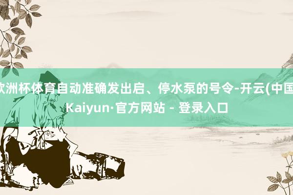欧洲杯体育自动准确发出启、停水泵的号令-开云(中国)Kaiyun·官方网站 - 登录入口