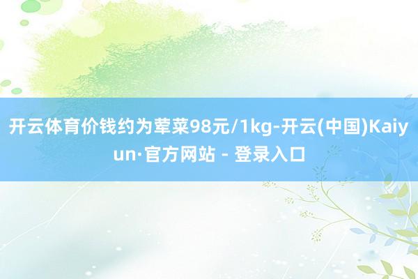 开云体育价钱约为荤菜98元/1kg-开云(中国)Kaiyun·官方网站 - 登录入口