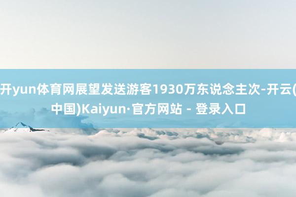 开yun体育网展望发送游客1930万东说念主次-开云(中国)Kaiyun·官方网站 - 登录入口
