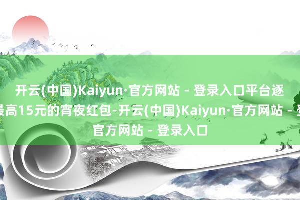 开云(中国)Kaiyun·官方网站 - 登录入口平台逐日披发最高15元的宵夜红包-开云(中国)Kaiyun·官方网站 - 登录入口