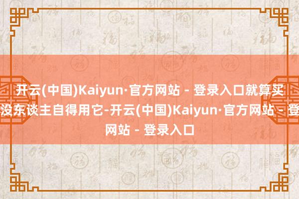 开云(中国)Kaiyun·官方网站 - 登录入口就算买回家也没东谈主自得用它-开云(中国)Kaiyun·官方网站 - 登录入口