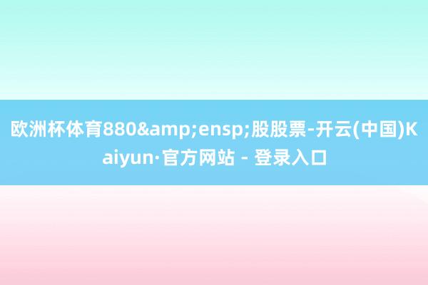 欧洲杯体育880&ensp;股股票-开云(中国)Kaiyun·官方网站 - 登录入口