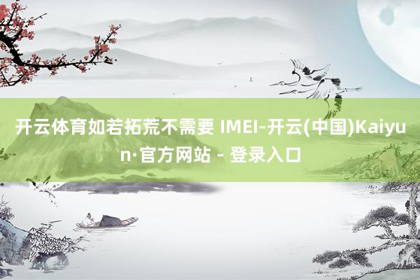 开云体育如若拓荒不需要 IMEI-开云(中国)Kaiyun·官方网站 - 登录入口