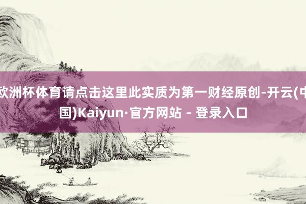 欧洲杯体育请点击这里此实质为第一财经原创-开云(中国)Kaiyun·官方网站 - 登录入口