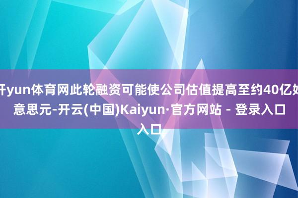 开yun体育网此轮融资可能使公司估值提高至约40亿好意思元-开云(中国)Kaiyun·官方网站 - 登录入口