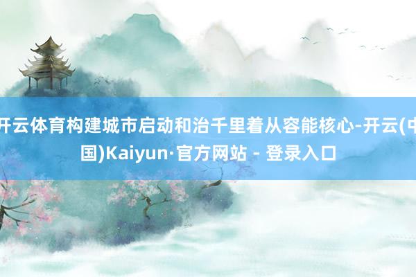 开云体育构建城市启动和治千里着从容能核心-开云(中国)Kaiyun·官方网站 - 登录入口