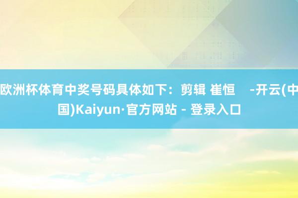欧洲杯体育中奖号码具体如下:剪辑 崔恒 -开云(中国)Kaiyun·官方网站 - 登录入口