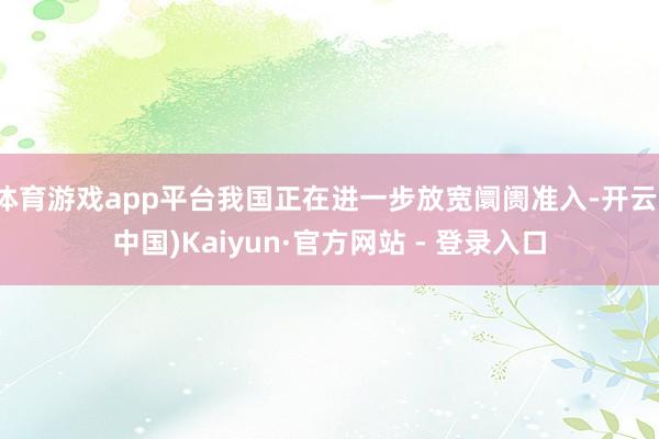体育游戏app平台我国正在进一步放宽阛阓准入-开云(中国)Kaiyun·官方网站 - 登录入口