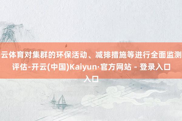 开云体育对集群的环保活动、减排措施等进行全面监测和评估-开云(中国)Kaiyun·官方网站 - 登录入口