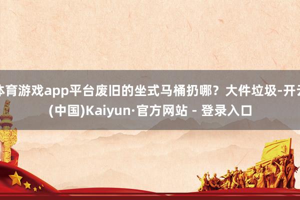 体育游戏app平台废旧的坐式马桶扔哪?大件垃圾-开云(中国)Kaiyun·官方网站 - 登录入口