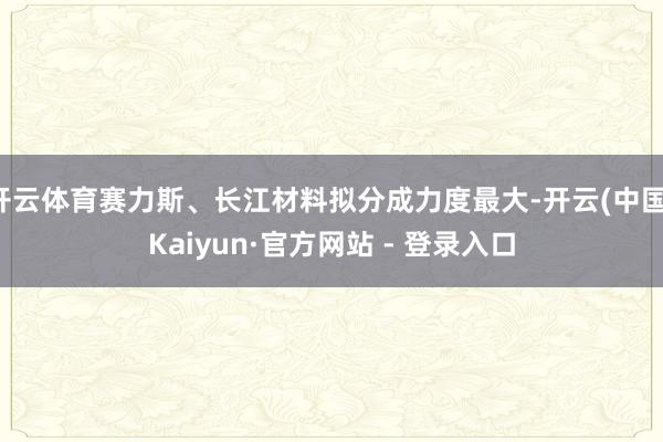 开云体育赛力斯、长江材料拟分成力度最大-开云(中国)Kaiyun·官方网站 - 登录入口