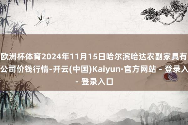 欧洲杯体育2024年11月15日哈尔滨哈达农副家具有限公司价钱行情-开云(中国)Kaiyun·官方网站 - 登录入口