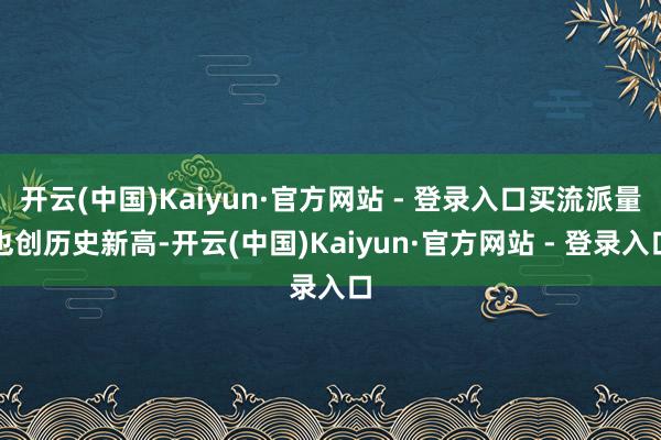 开云(中国)Kaiyun·官方网站 - 登录入口买流派量也创历史新高-开云(中国)Kaiyun·官方网站 - 登录入口